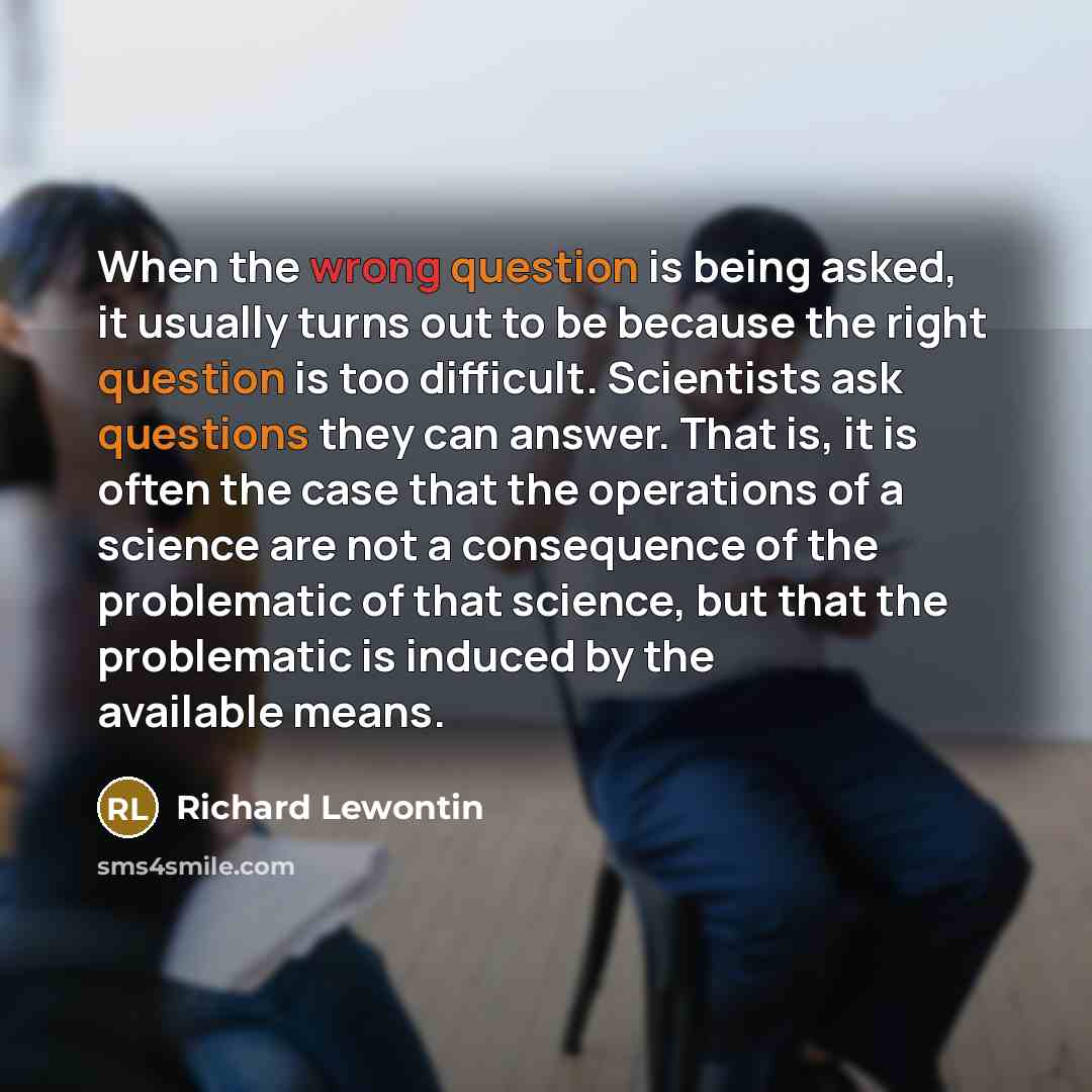 “When the wrong question is being asked, it usually turns out to be because the right question is too difficult. Scientists ask questions they can answer. That is, it is often the case that the operations of a science are not a consequence of the problematic of that science, but that the…” quote by Richard Lewontin