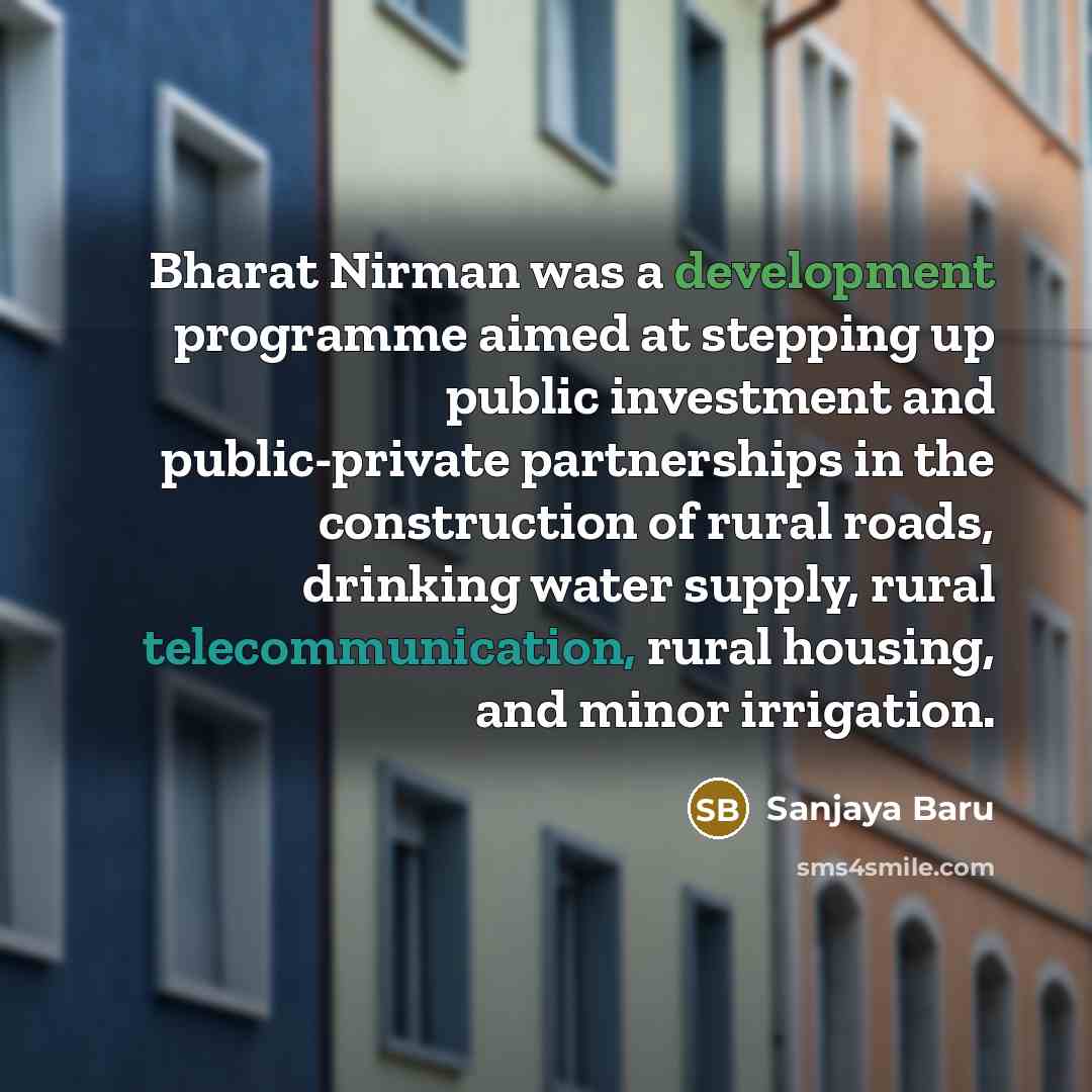 “Bharat Nirman was a development programme aimed at stepping up public investment and public-private partnerships in the construction of rural roads, drinking water supply, rural telecommunication, rural housing, and minor irrigation.” quote by Sanjaya Baru