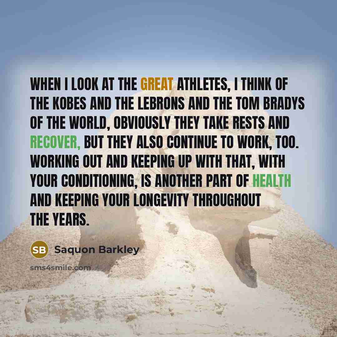 “When I look at the great athletes, I think of the Kobes and the LeBrons and the Tom Bradys of the world, obviously they take rests and recover, but they also continue to work, too. Working out and keeping up with that, with your conditioning, is another part of health and keeping your longevity…” quote by Saquon Barkley