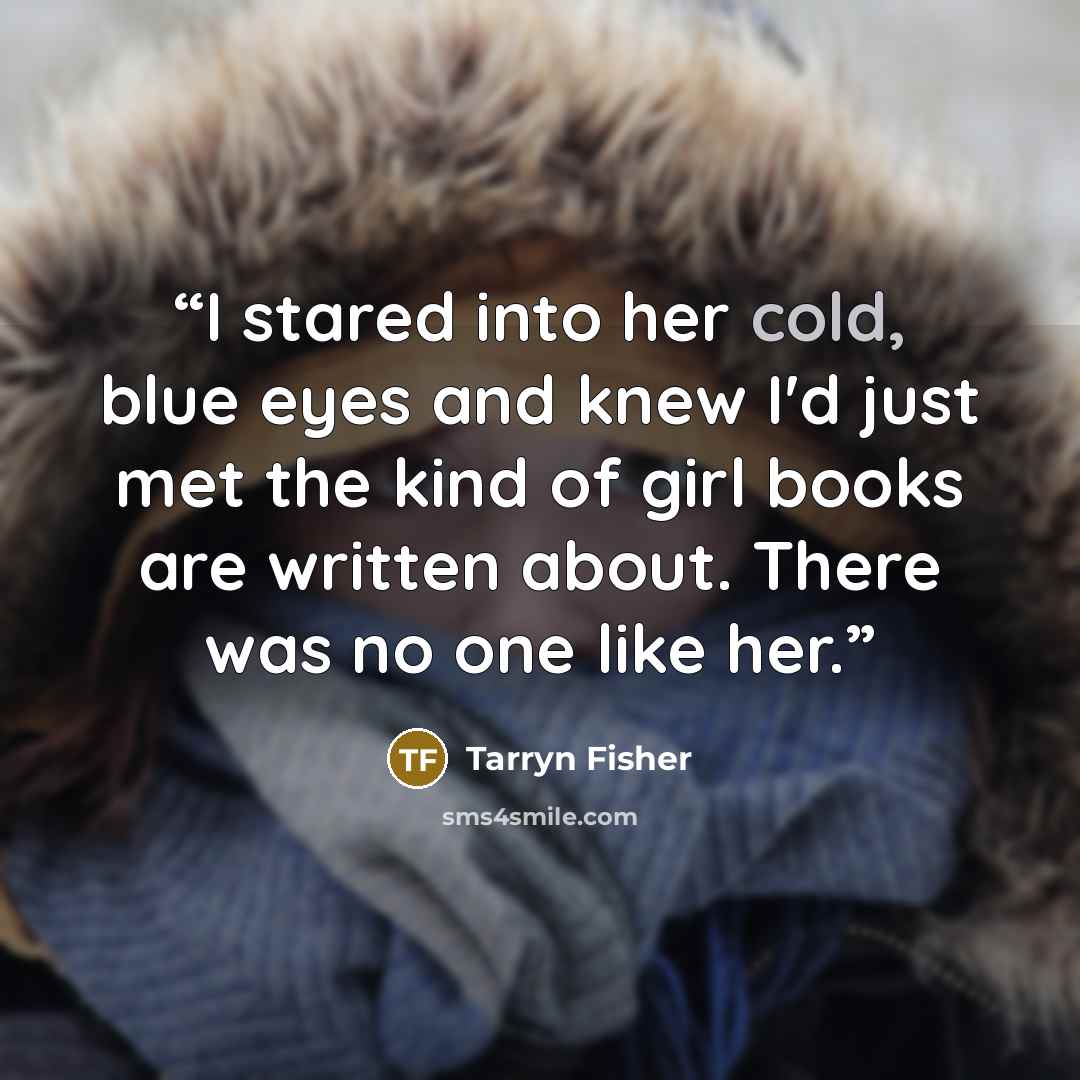 “I stared into her cold, blue eyes and knew I'd just met the kind of girl books are written about. There was no one like her.” quote by Tarryn Fisher
