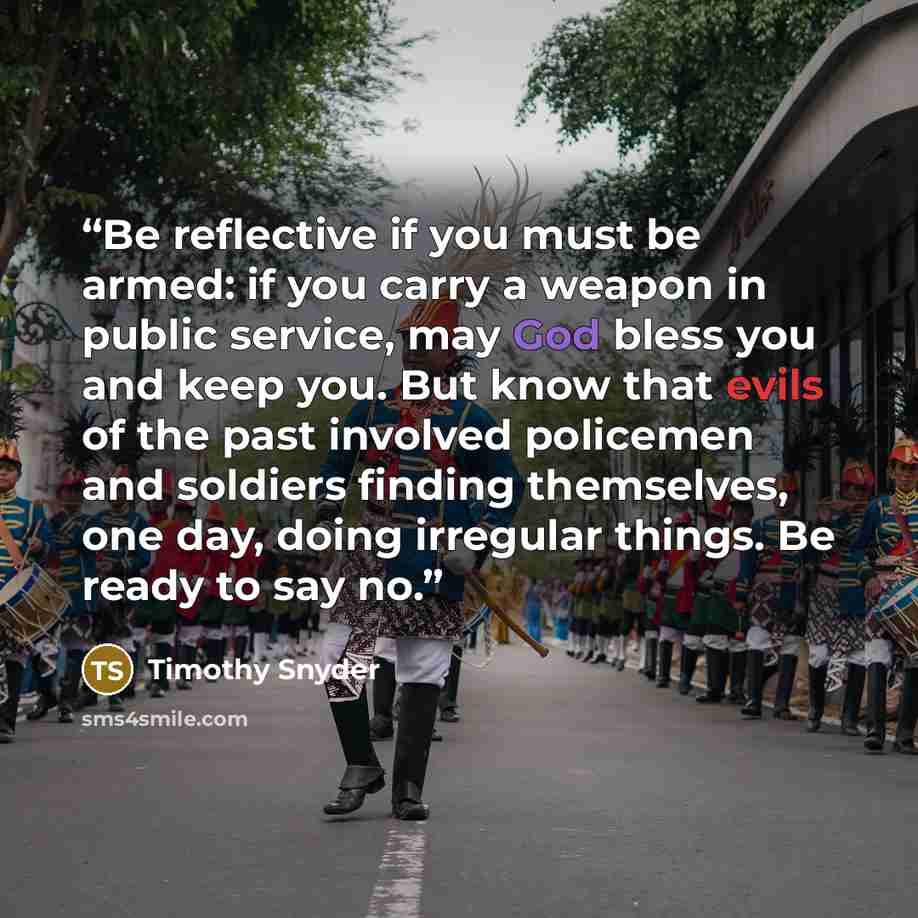 “Be reflective if you must be armed: if you carry a weapon in public service, may God bless you and keep you. But know that evils of the past involved policemen and soldiers finding themselves, one day, doing irregular things. Be ready to say no.” quote by Timothy Snyder