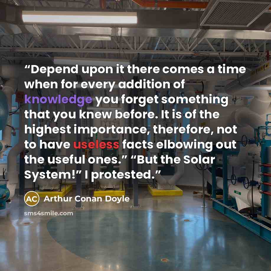 “Depend upon it there comes a time when for every addition of knowledge you forget something that you knew before. It is of the highest importance, therefore, not to have useless facts elbowing out the useful ones.” “But the Solar System!” I protested.” quote by Arthur Conan Doyle