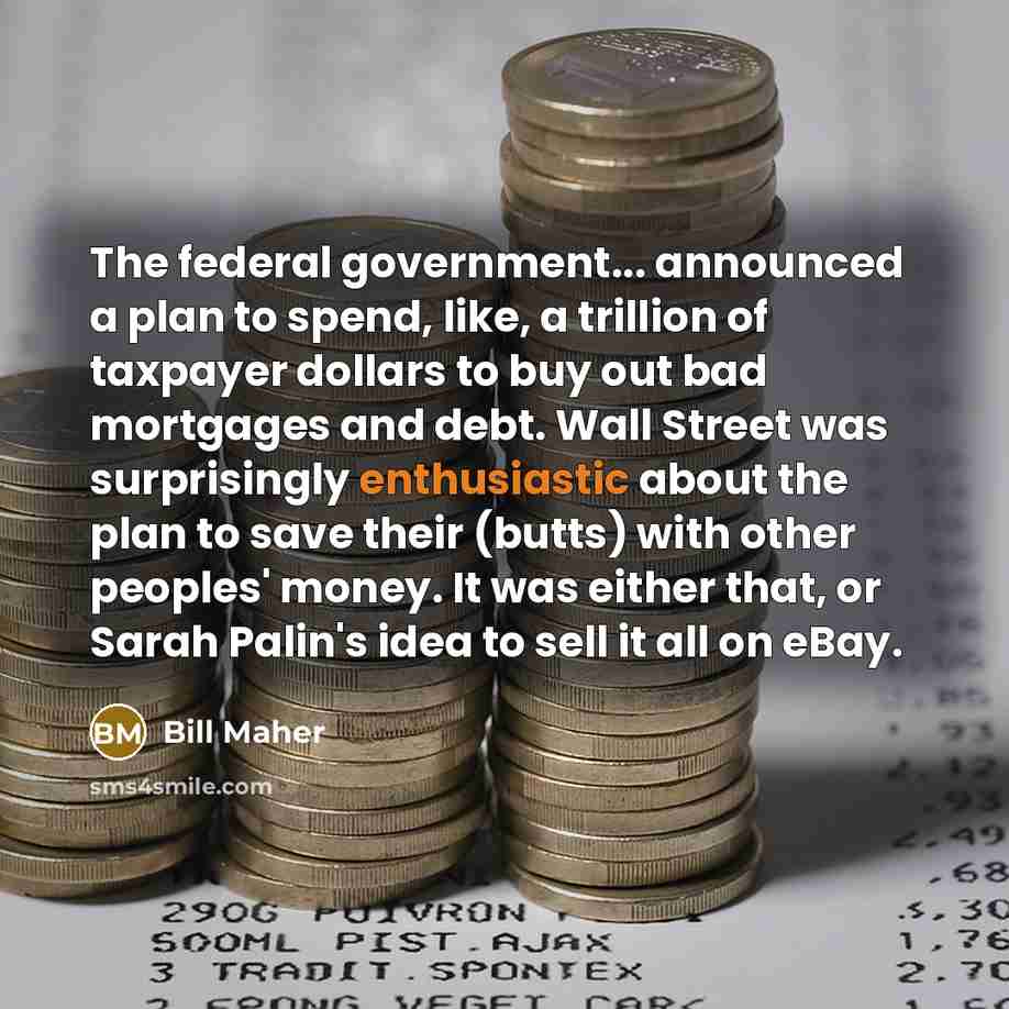 “The federal government... announced a plan to spend, like, a trillion of taxpayer dollars to buy out bad mortgages and debt. Wall Street was surprisingly enthusiastic about the plan to save their (butts) with other peoples' money. It was either that, or Sarah Palin's idea to sell it all on eBay.” quote by Bill Maher