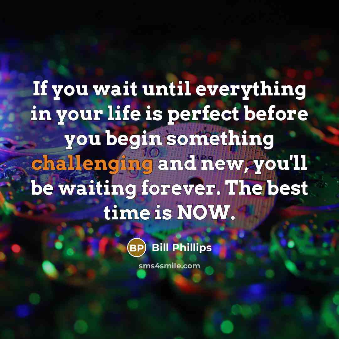 “If you wait until everything in your life is perfect before you begin something challenging and new, you'll be waiting forever. The best time is NOW.” quote by Bill Phillips