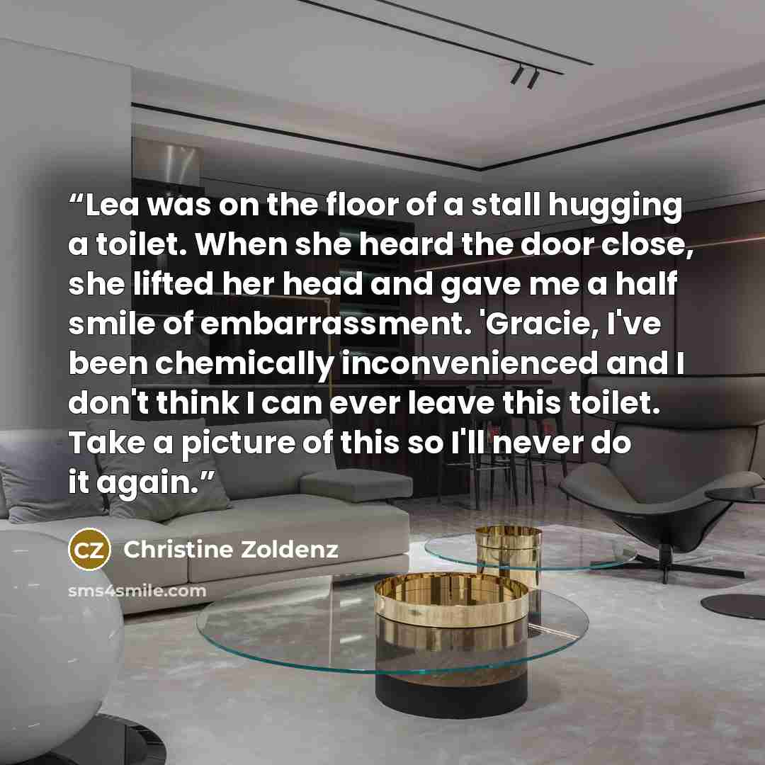 “Lea was on the floor of a stall hugging a toilet. When she heard the door close, she lifted her head and gave me a half smile of embarrassment. 'Gracie, I've been chemically inconvenienced and I don't think I can ever leave this toilet. Take a picture of this so I'll never do it again.” quote by Christine Zoldenz
