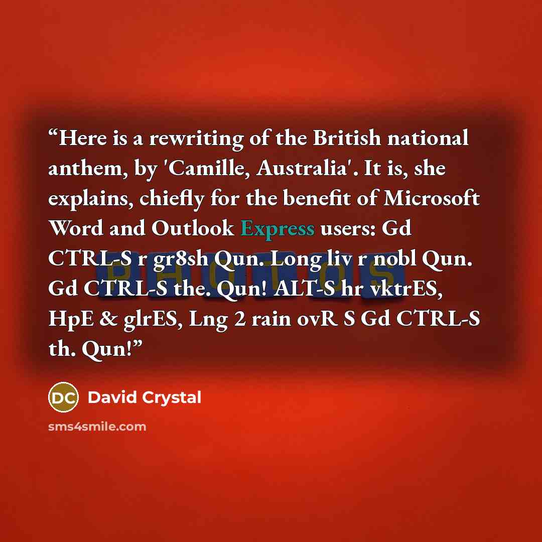“Here is a rewriting of the British national anthem, by 'Camille, Australia'. It is, she explains, chiefly for the benefit of Microsoft Word and Outlook Express users: Gd CTRL-S r gr8sh Qun. Long liv r nobl Qun. Gd CTRL-S the. Qun! ALT-S hr vktrES, HpE & glrES, Lng 2 rain ovR S Gd CTRL-S th. Qun!” quote by David Crystal