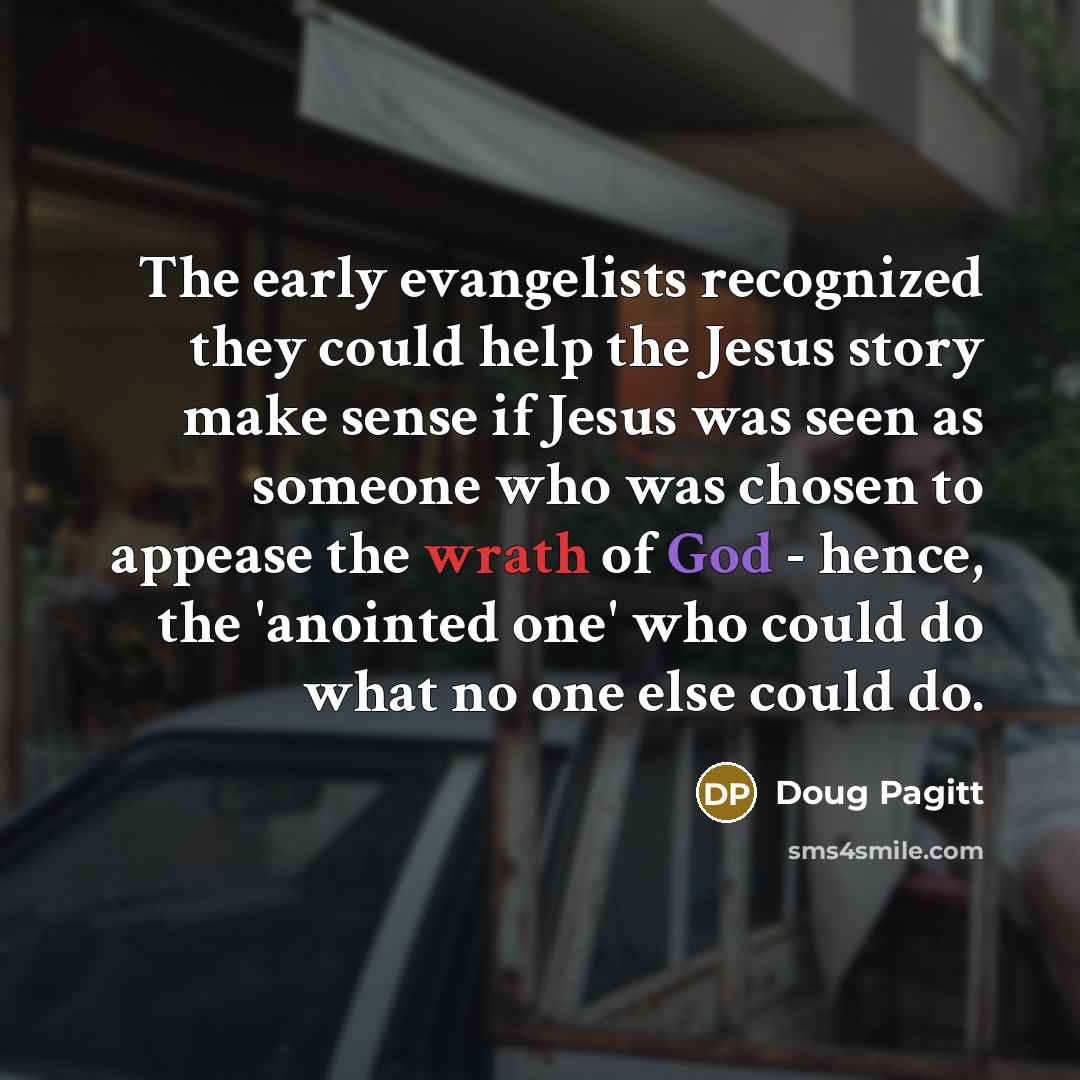 “The early evangelists recognized they could help the Jesus story make sense if Jesus was seen as someone who was chosen to appease the wrath of God - hence, the 'anointed one' who could do what no one else could do.” quote by Doug Pagitt