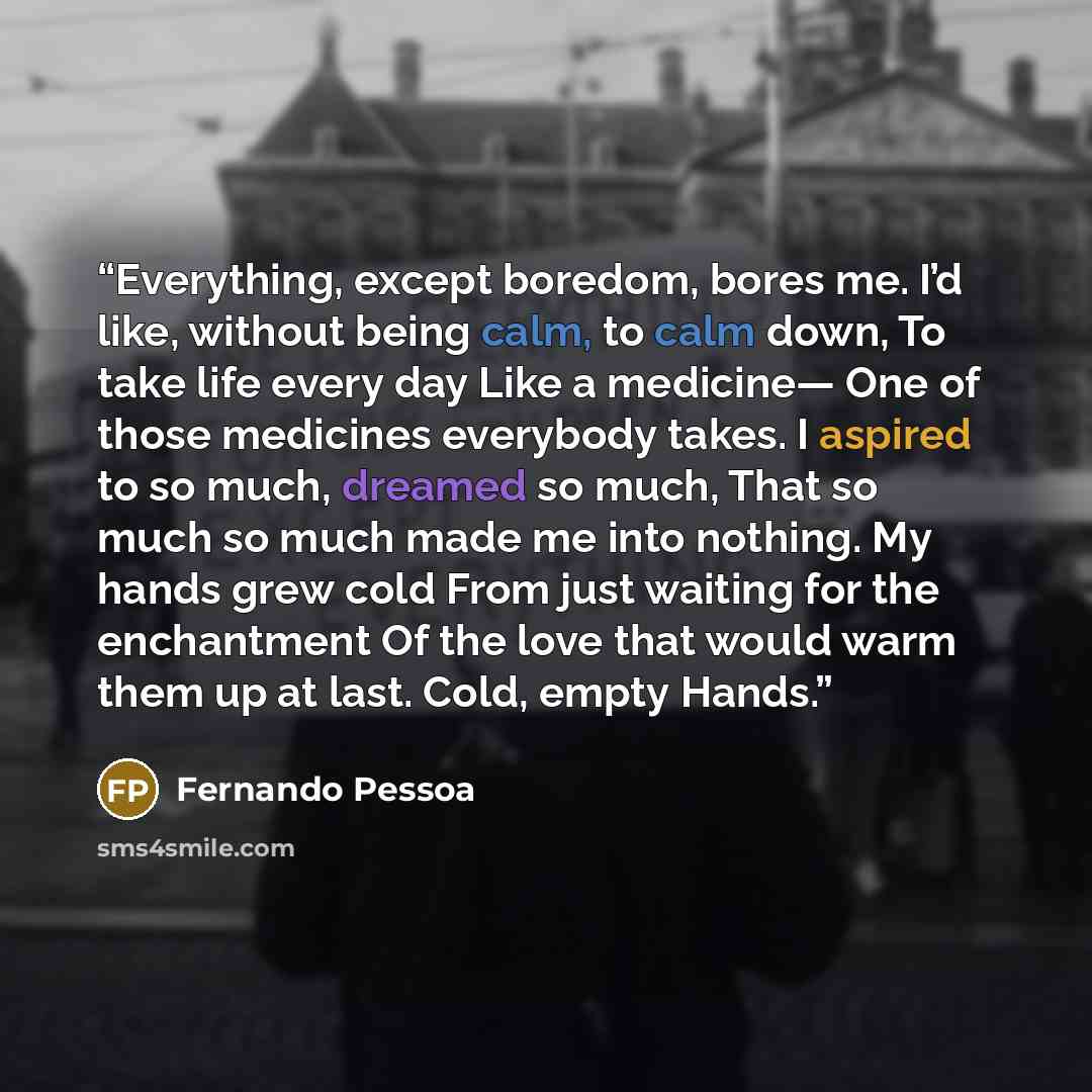“Everything, except boredom, bores me. I’d like, without being calm, to calm down, To take life every day Like a medicine— One of those medicines everybody takes. I aspired to so much, dreamed so much, That so much so much made me into nothing. My hands grew cold From just waiting for the…” quote by Fernando Pessoa