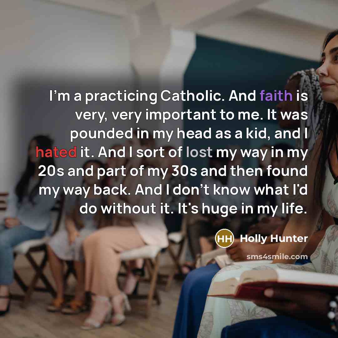 “I'm a practicing Catholic. And faith is very, very important to me. It was pounded in my head as a kid, and I hated it. And I sort of lost my way in my 20s and part of my 30s and then found my way back. And I don't know what I'd do without it. It's huge in my life.” quote by Holly Hunter