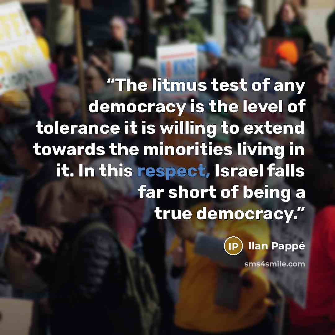 “The litmus test of any democracy is the level of tolerance it is willing to extend towards the minorities living in it. In this respect, Israel falls far short of being a true democracy.” quote by Ilan Pappé