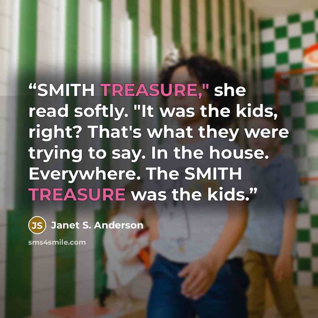 “SMITH TREASURE," she read softly. "It was the kids, right? That's what they were trying to say. In the house. Everywhere. The SMITH TREASURE was the kids.” quote by Janet S. Anderson
