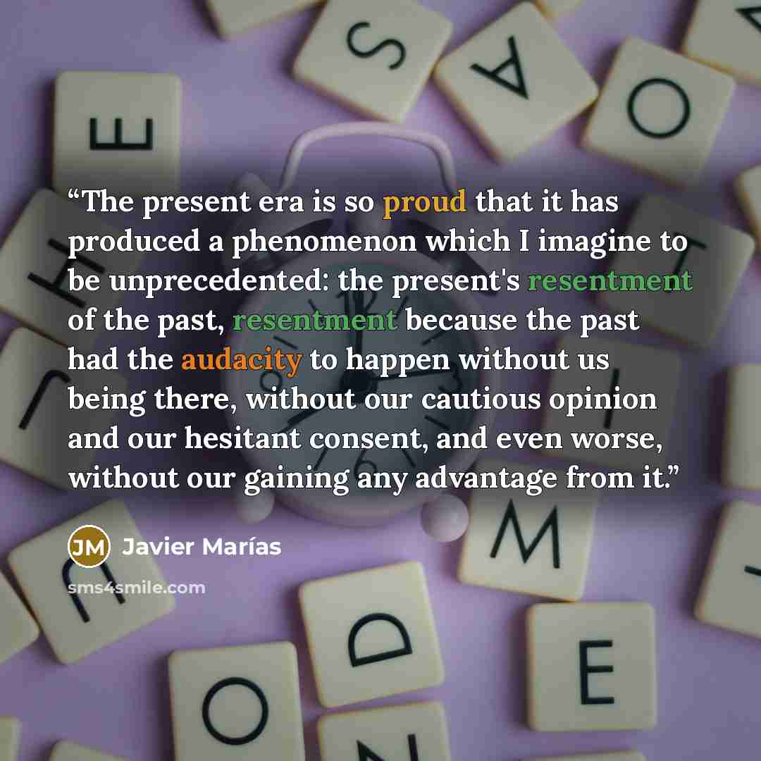 “The present era is so proud that it has produced a phenomenon which I imagine to be unprecedented: the present's resentment of the past, resentment because the past had the audacity to happen without us being there, without our cautious opinion and our hesitant consent, and even worse, without our…” quote by Javier Marias