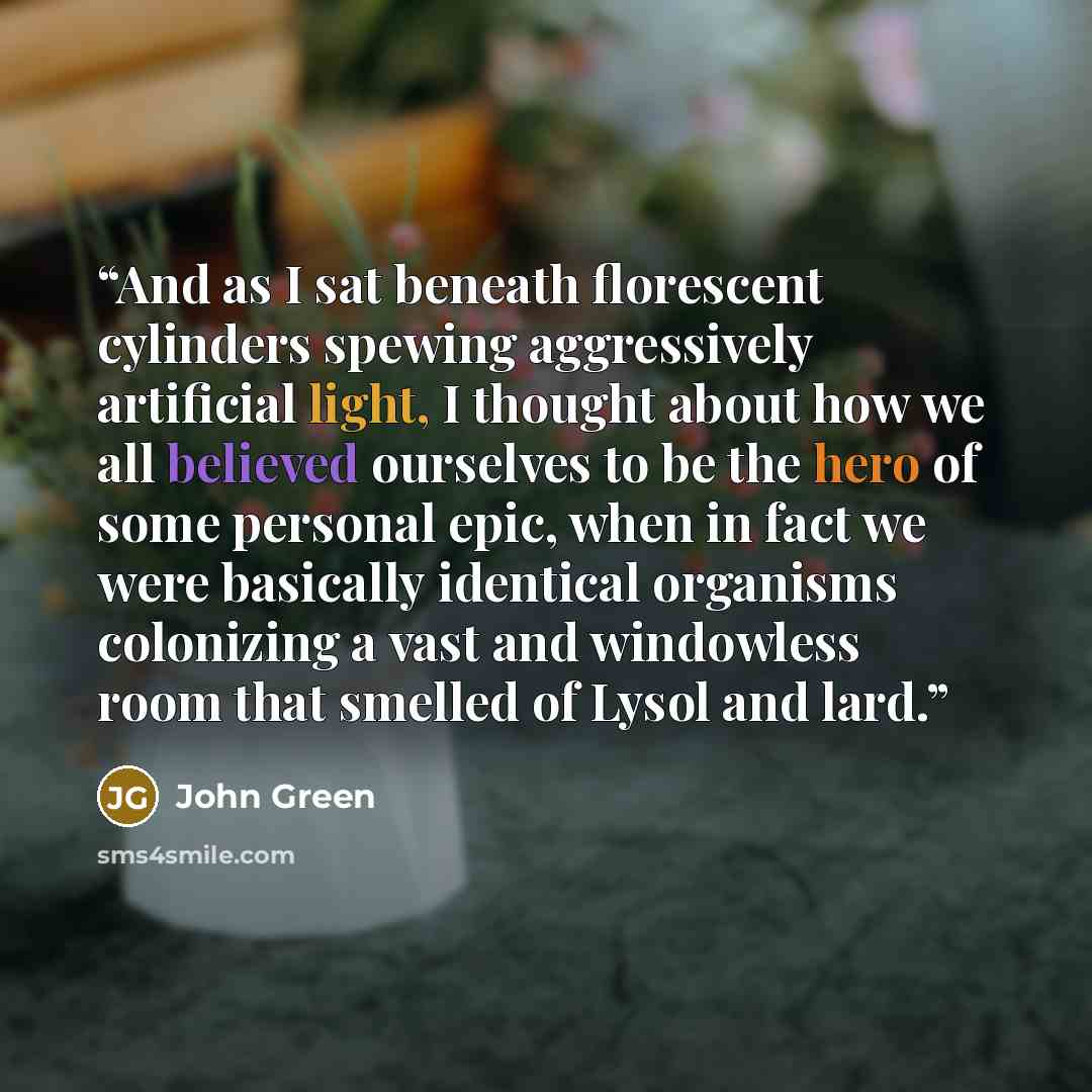 “And as I sat beneath florescent cylinders spewing aggressively artificial light, I thought about how we all believed ourselves to be the hero of some personal epic, when in fact we were basically identical organisms colonizing a vast and windowless room that smelled of Lysol and lard.” quote by John Green