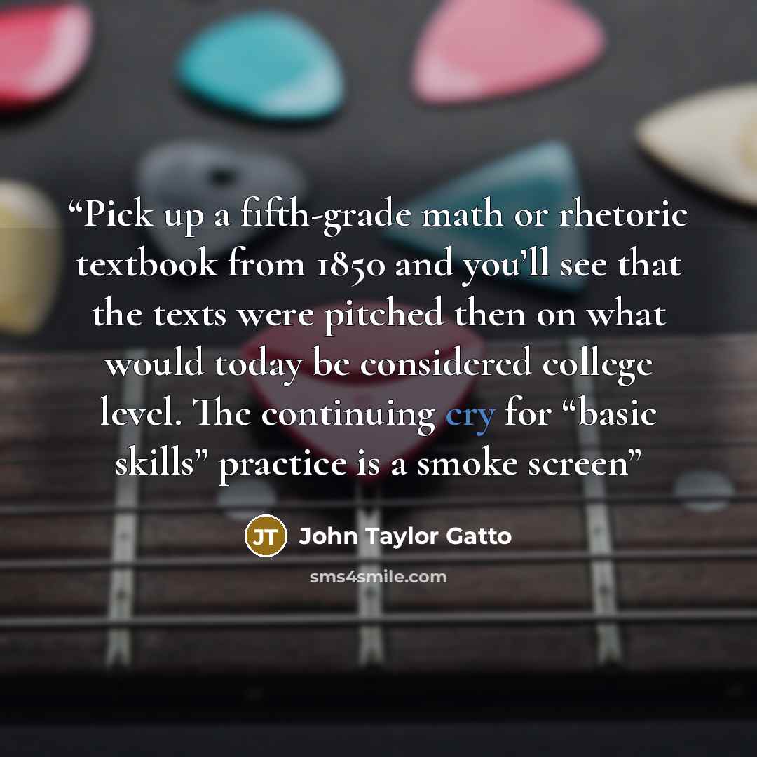 “Pick up a fifth-grade math or rhetoric textbook from 1850 and you’ll see that the texts were pitched then on what would today be considered college level. The continuing cry for “basic skills” practice is a smoke screen” quote by John Taylor Gatto