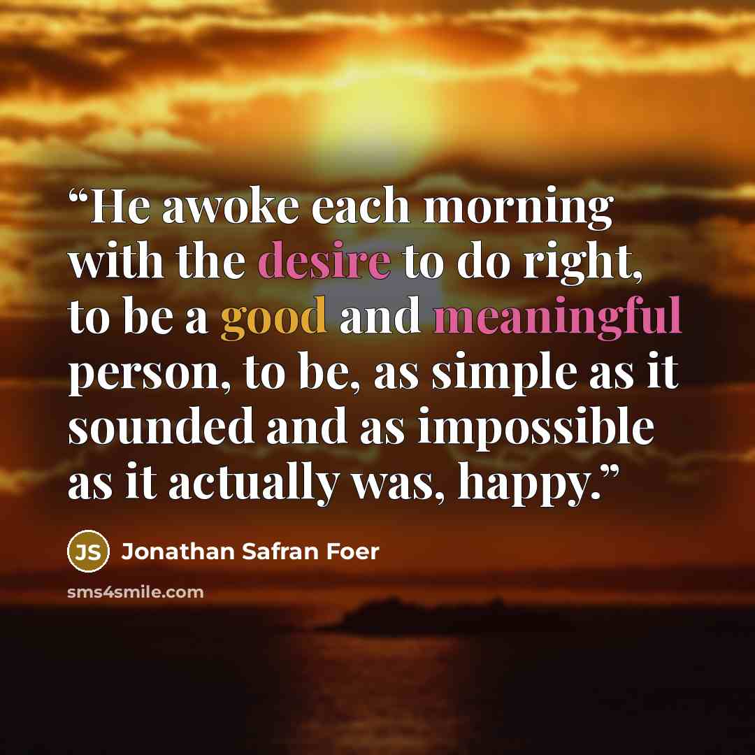 “He awoke each morning with the desire to do right, to be a good and meaningful person, to be, as simple as it sounded and as impossible as it actually was, happy.” quote by Jonathan Safran Foer