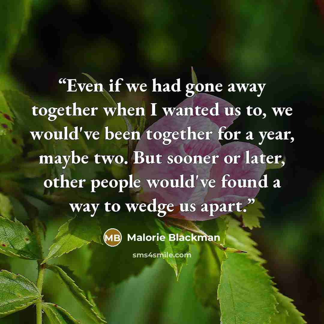 “Even if we had gone away together when I wanted us to, we would've been together for a year, maybe two. But sooner or later, other people would've found a way to wedge us apart.” quote by Malorie Blackman