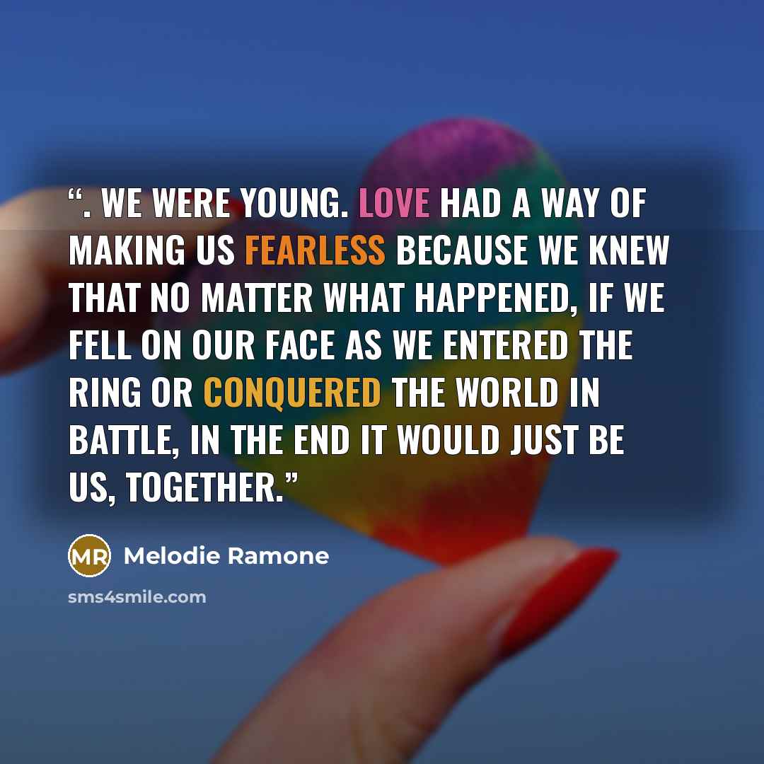 “. We were young. Love had a way of making us fearless because we knew that no matter what happened, if we fell on our face as we entered the ring or conquered the world in battle, in the end it would just be us, together.” quote by Melodie Ramone