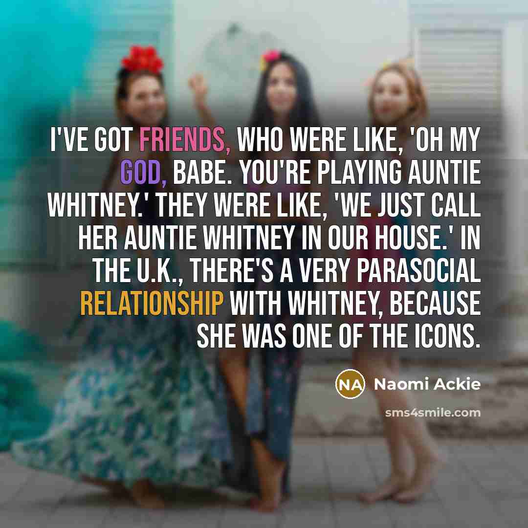 “I've got friends, who were like, 'Oh my god, babe. You're playing Auntie Whitney.' They were like, 'We just call her Auntie Whitney in our house.' In the U.K., there's a very parasocial relationship with Whitney, because she was one of the icons.” quote by Naomi Ackie