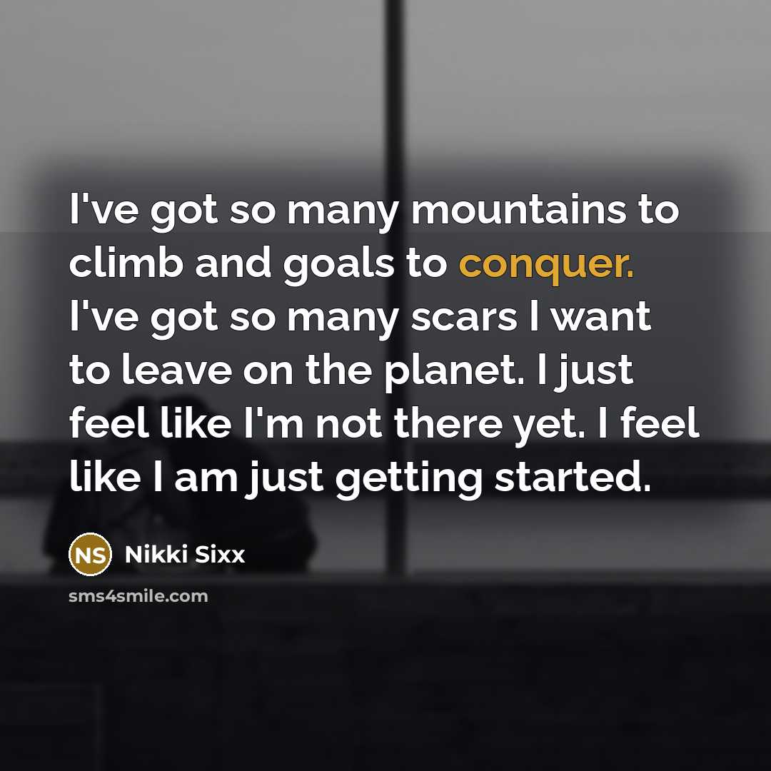 “I've got so many mountains to climb and goals to conquer. I've got so many scars I want to leave on the planet. I just feel like I'm not there yet. I feel like I am just getting started.” quote by Nikki Sixx