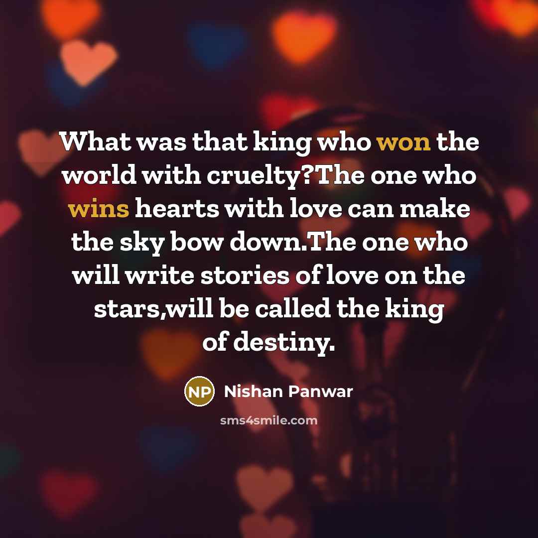 “What was that king who won the world with cruelty?The one who wins hearts with love can make the sky bow down.The one who will write stories of love on the stars,will be called the king of destiny.” quote by Nishan Panwar