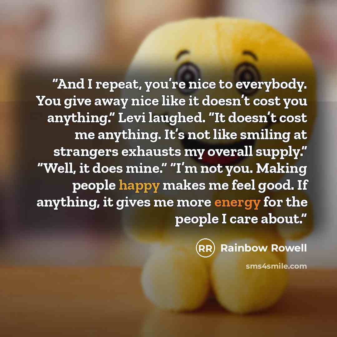 “And I repeat, you’re nice to everybody. You give away nice like it doesn’t cost you anything.” Levi laughed. “It doesn’t cost me anything. It’s not like smiling at strangers exhausts my overall supply.” “Well, it does mine.” “I’m not you. Making people happy makes me feel good. If anything, it…” quote by Rainbow Rowell