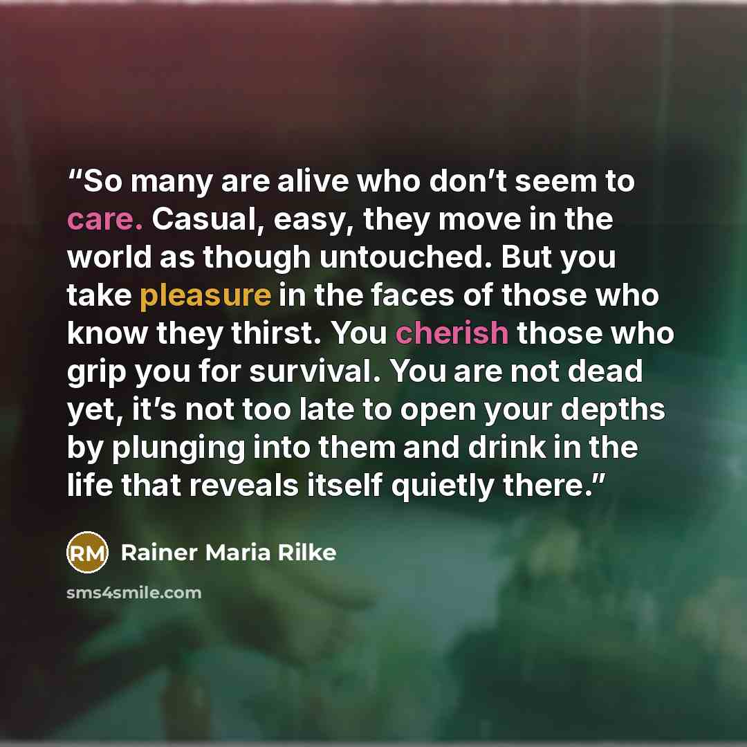 “So many are alive who don’t seem to care. Casual, easy, they move in the world as though untouched. But you take pleasure in the faces of those who know they thirst. You cherish those who grip you for survival. You are not dead yet, it’s not too late to open your depths by plunging into them and…” quote by Rainer Maria Rilke