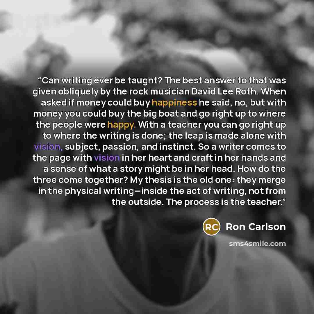 “Can writing ever be taught? The best answer to that was given obliquely by the rock musician David Lee Roth. When asked if money could buy happiness he said, no, but with money you could buy the big boat and go right up to where the people were happy. With a teacher you can go right up to where…” quote by Ron Carlson