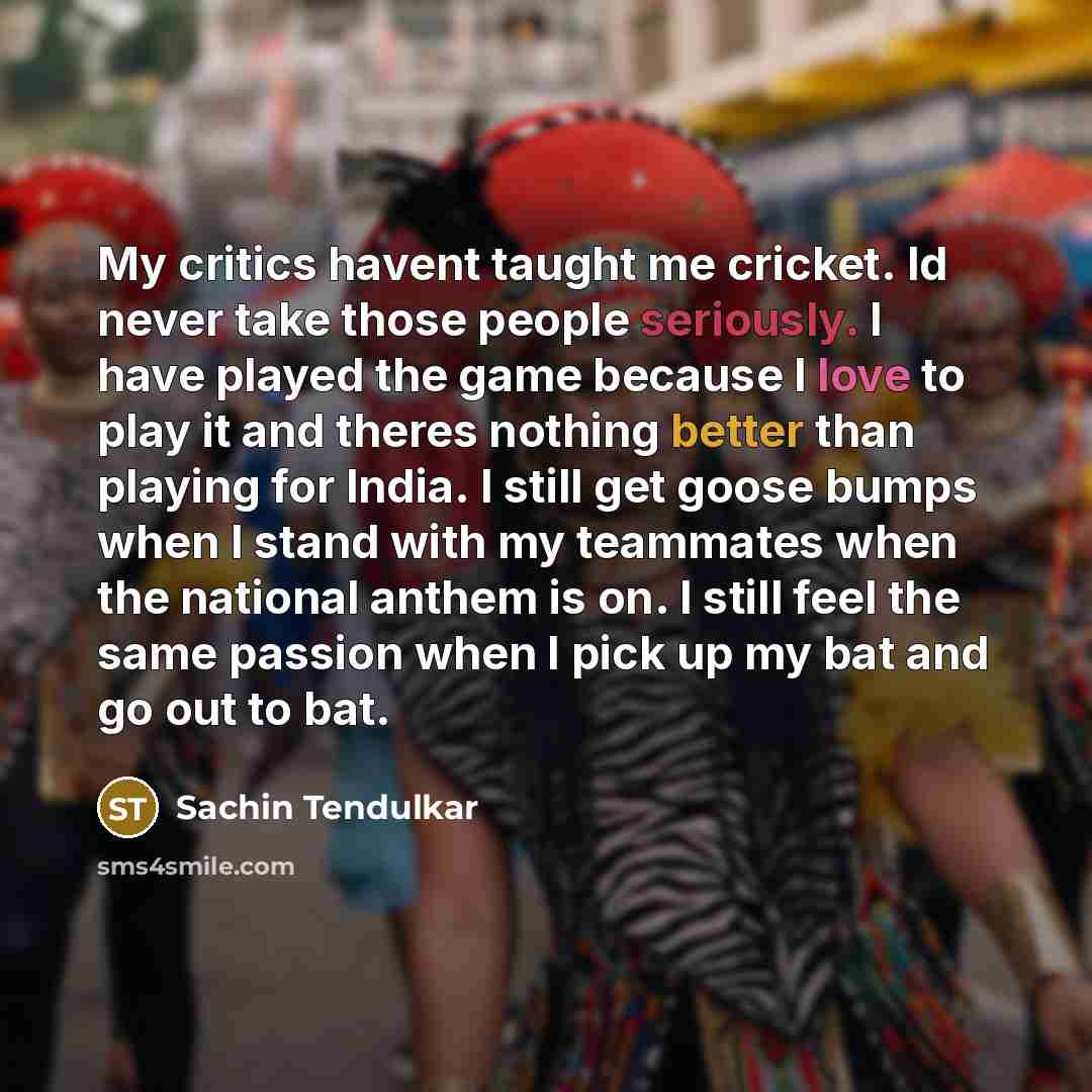 “My critics havent taught me cricket. Id never take those people seriously. I have played the game because I love to play it and theres nothing better than playing for India. I still get goose bumps when I stand with my teammates when the national anthem is on. I still feel the same passion when I…” quote by Sachin Tendulkar