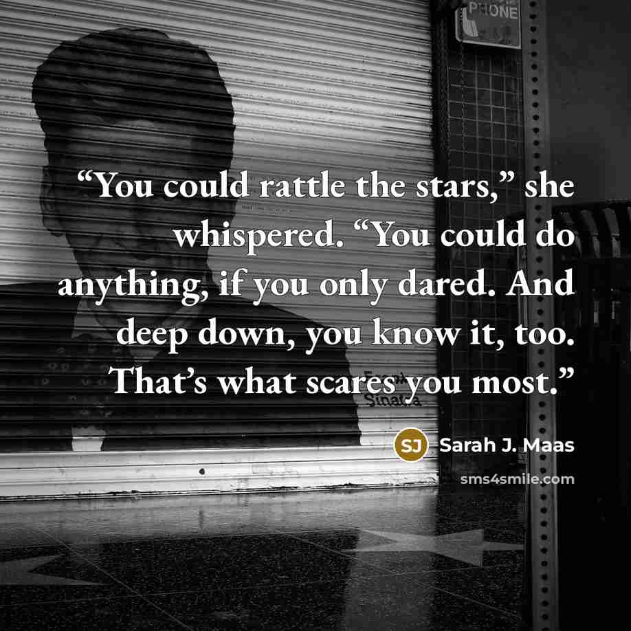 “You could rattle the stars,” she whispered. “You could do anything, if you only dared. And deep down, you know it, too. That’s what scares you most.” quote by Sarah J. Maas