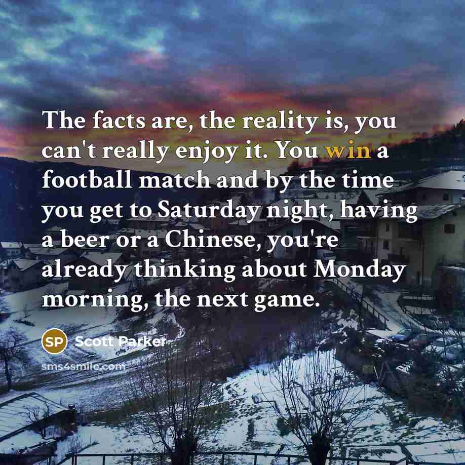 “The facts are, the reality is, you can't really enjoy it. You win a football match and by the time you get to Saturday night, having a beer or a Chinese, you're already thinking about Monday morning, the next game.” quote by Scott Parker