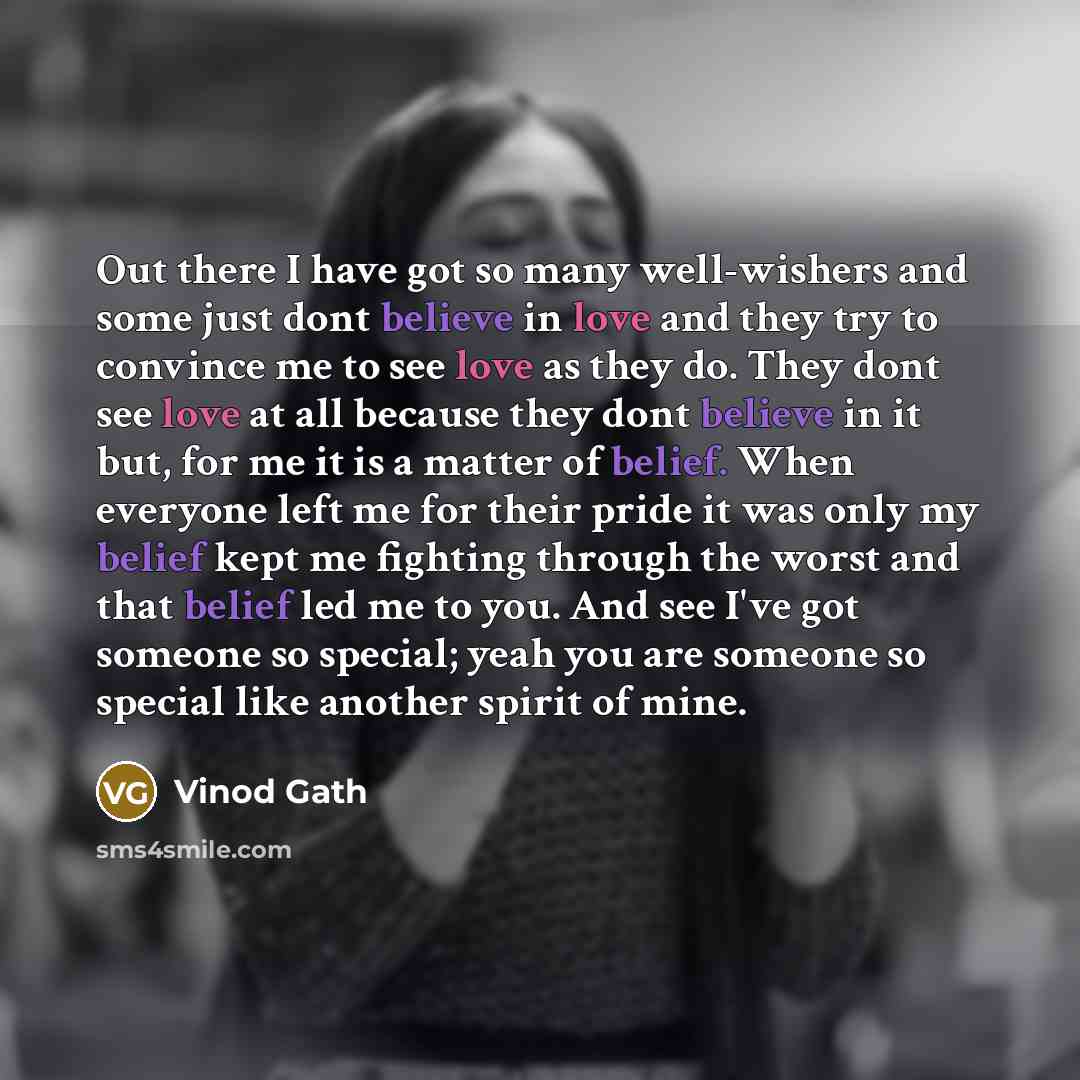 “Out there I have got so many well-wishers and some just dont believe in love and they try to convince me to see love as they do. They dont see love at all because they dont believe in it but, for me it is a matter of belief. When everyone left me for their pride it was only my belief kept me…” quote by Vinod Gath