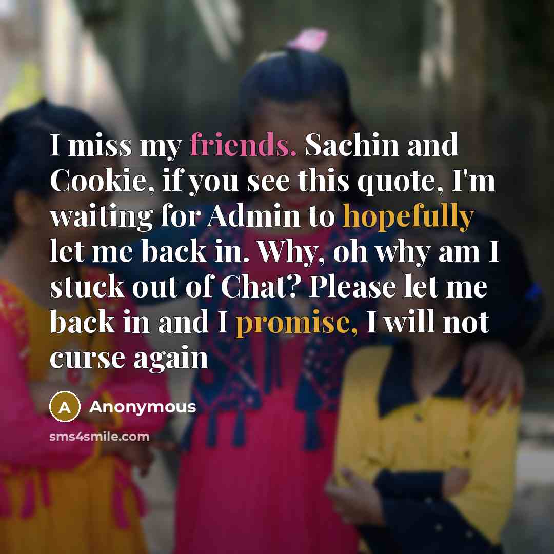 “I miss my friends. Sachin and Cookie, if you see this quote, I'm waiting for Admin to hopefully let me back in. Why, oh why am I stuck out of Chat? Please let me back in and I promise, I will not curse again” quote by Anonymous