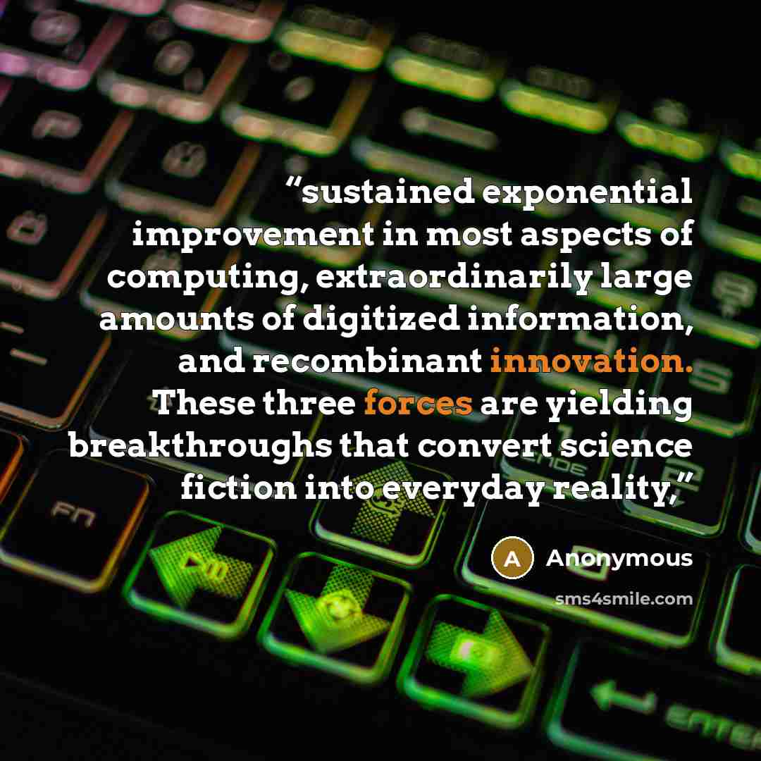 “sustained exponential improvement in most aspects of computing, extraordinarily large amounts of digitized information, and recombinant innovation. These three forces are yielding breakthroughs that convert science fiction into everyday reality,” quote by Anonymous