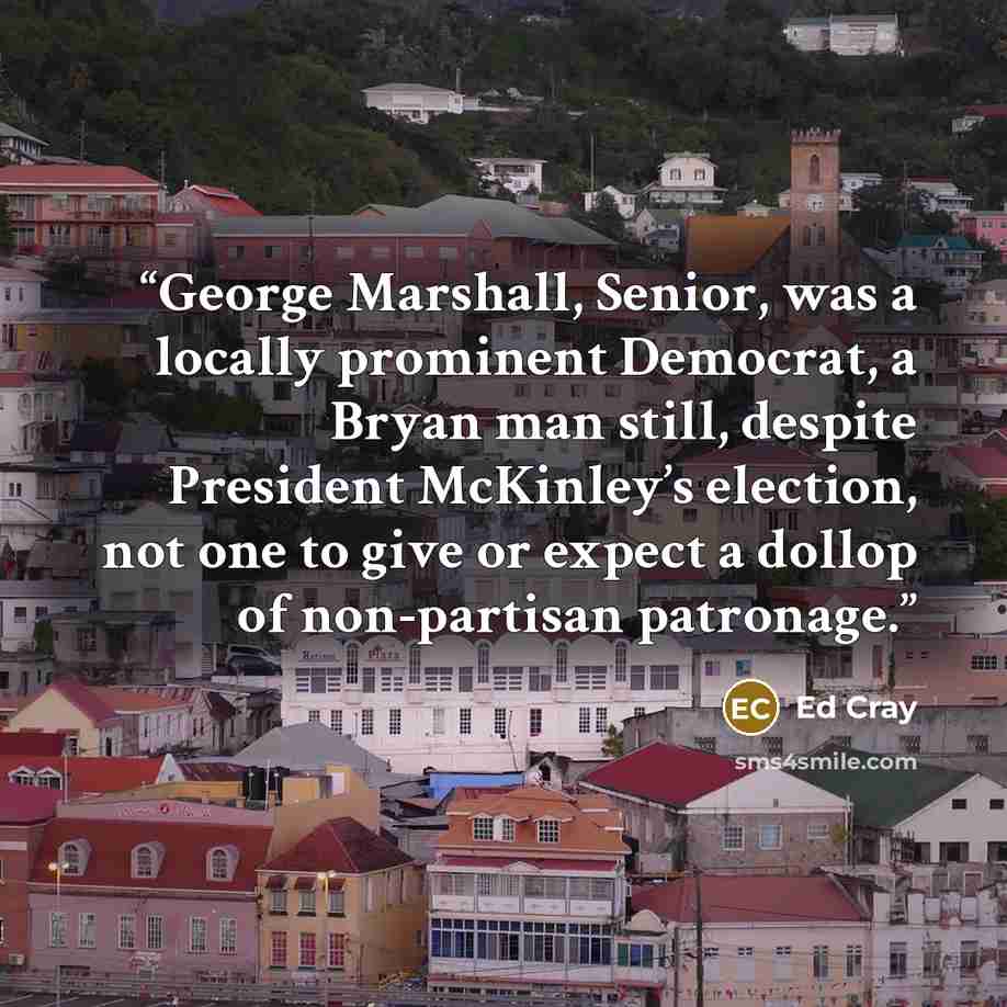 “George Marshall, Senior, was a locally prominent Democrat, a Bryan man still, despite President McKinley’s election, not one to give or expect a dollop of non-partisan patronage.” quote by Ed Cray