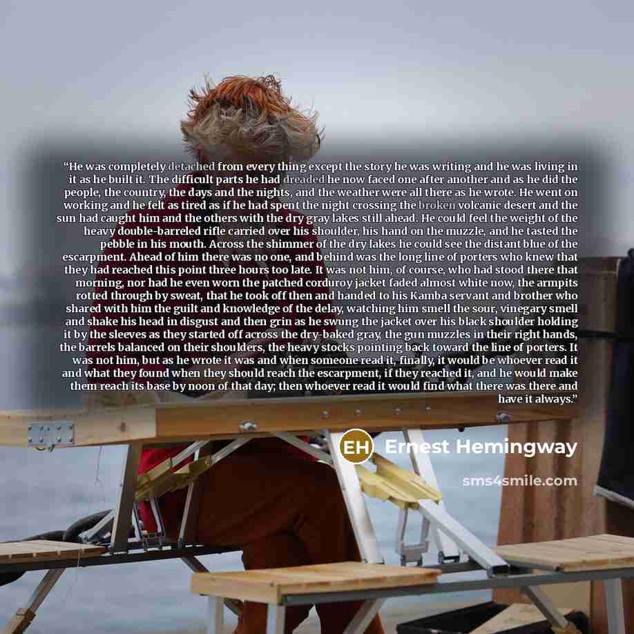 “He was completely detached from every thing except the story he was writing and he was living in it as he built it. The difficult parts he had dreaded he now faced one after another and as he did the people, the country, the days and the nights, and the weather were all there as he wrote. He went…” quote by Ernest Hemingway
