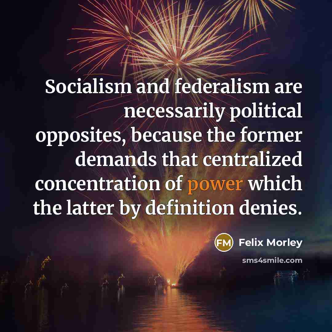 “Socialism and federalism are necessarily political opposites, because the former demands that centralized concentration of power which the latter by definition denies.” quote by Felix Morley