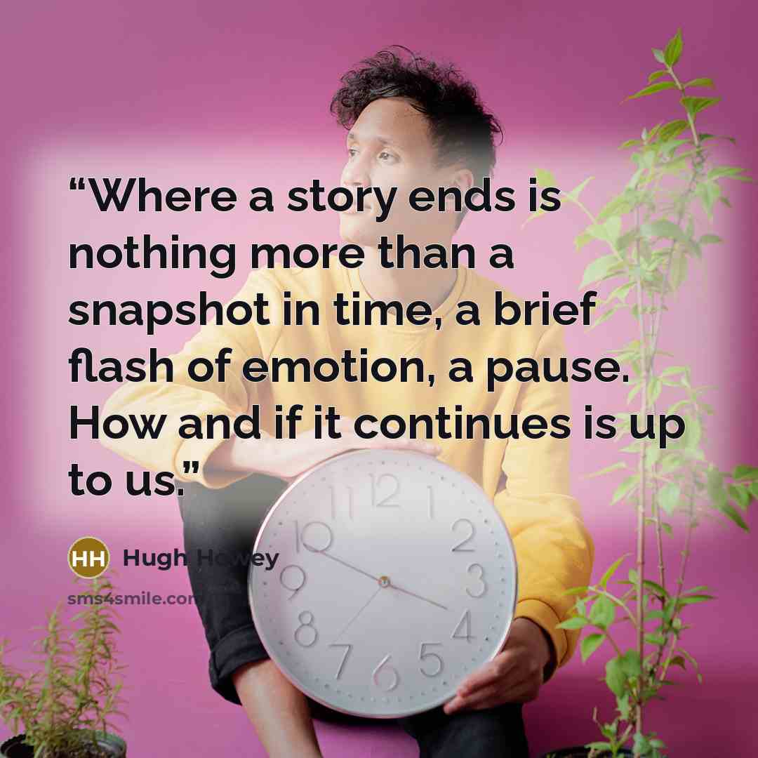 “Where a story ends is nothing more than a snapshot in time, a brief flash of emotion, a pause. How and if it continues is up to us.” quote by Hugh Howey