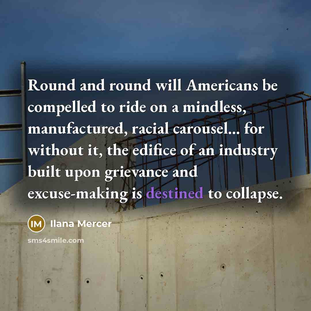 “Round and round will Americans be compelled to ride on a mindless, manufactured, racial carousel... for without it, the edifice of an industry built upon grievance and excuse-making is destined to collapse.” quote by Ilana Mercer