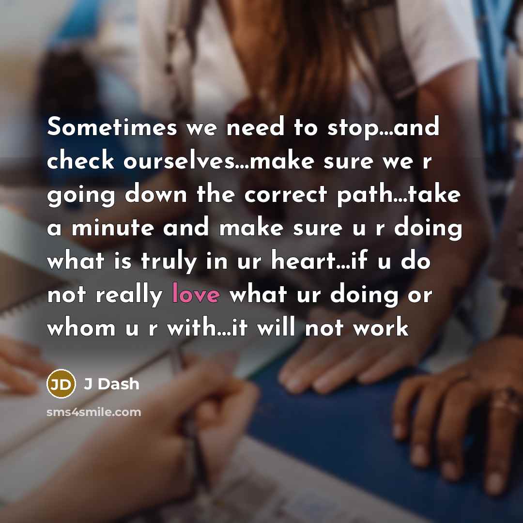 “Sometimes we need to stop…and check ourselves…make sure we r going down the correct path…take a minute and make sure u r doing what is truly in ur heart…if u do not really love what ur doing or whom u r with…it will not work” quote by J Dash