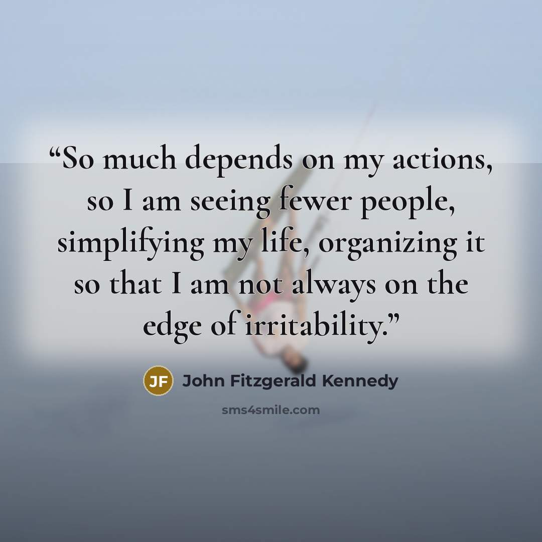 “So much depends on my actions, so I am seeing fewer people, simplifying my life, organizing it so that I am not always on the edge of irritability.” quote by John Fitzgerald Kennedy