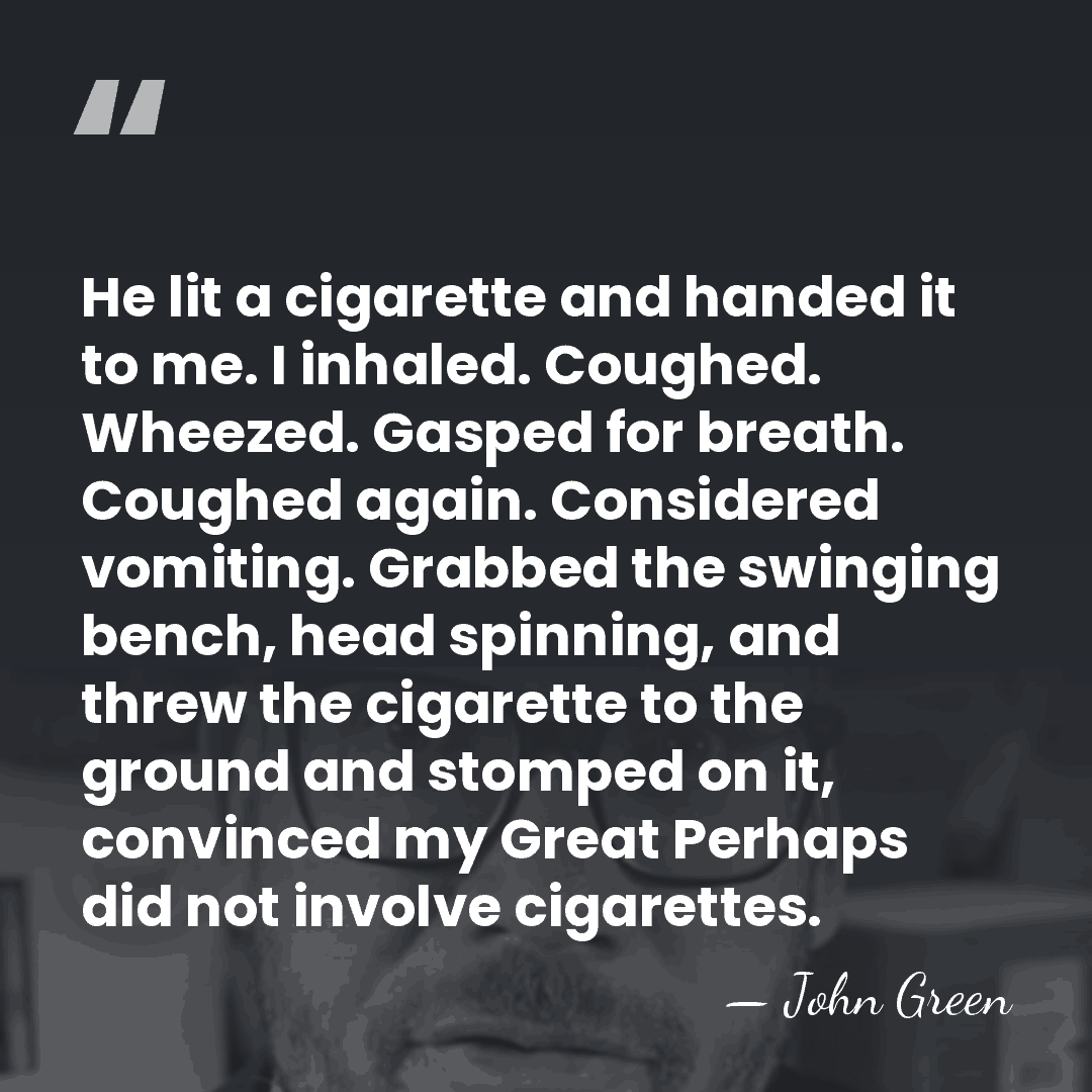 He lit a cigarette and handed it to me. I inhaled. Coughed.&hellip; - John Green
