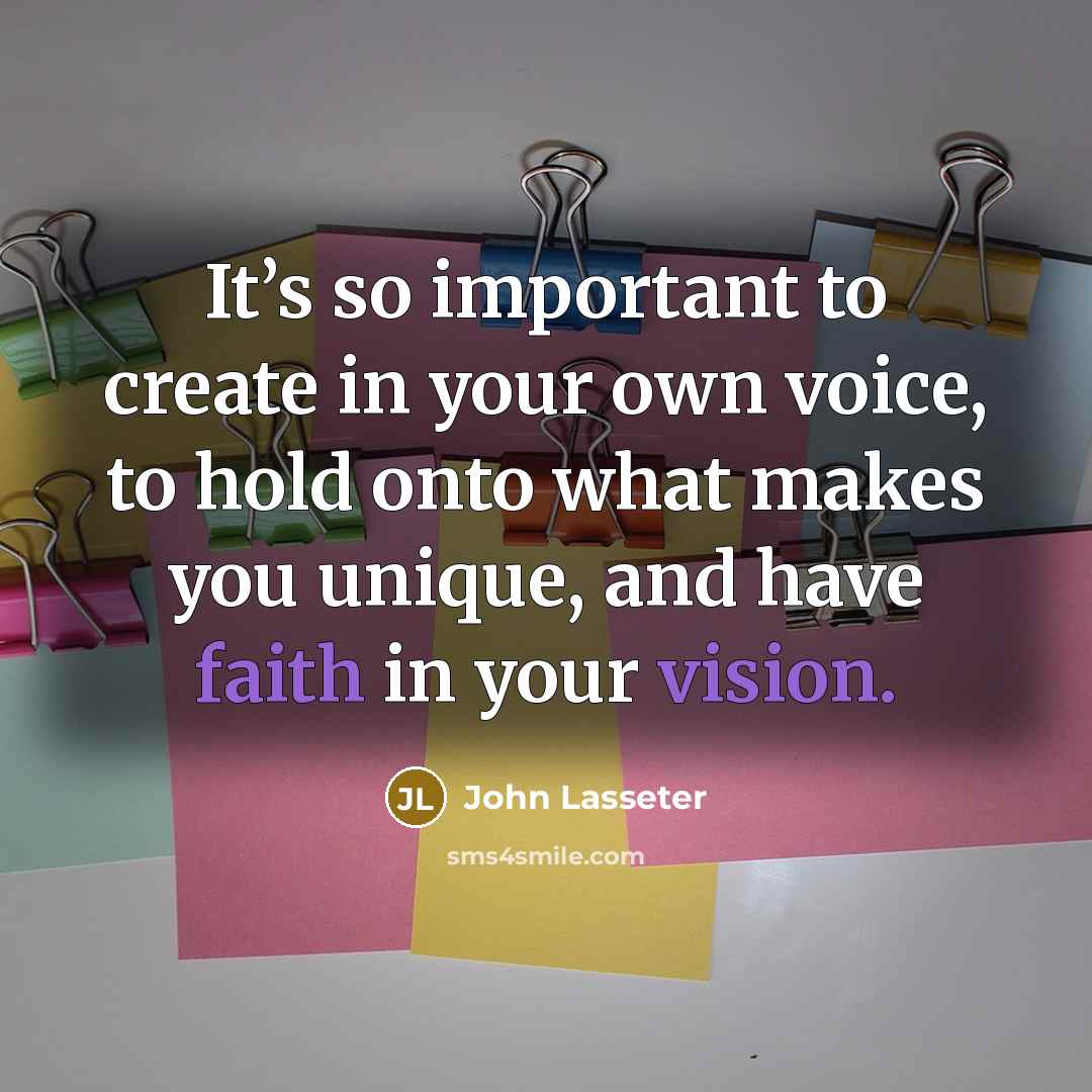 “It’s so important to create in your own voice, to hold onto what makes you unique, and have faith in your vision.” quote by John Lasseter