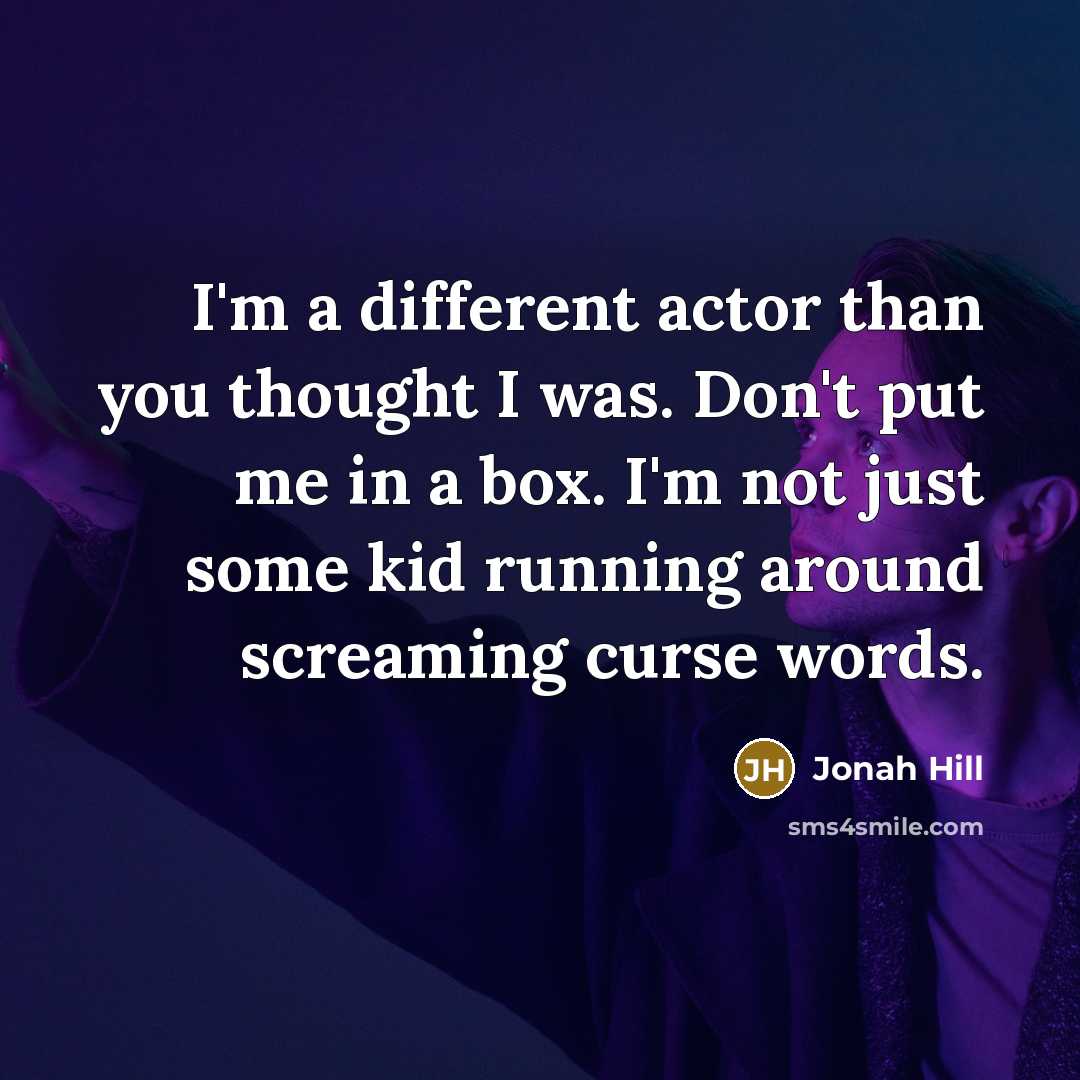“I'm a different actor than you thought I was. Don't put me in a box. I'm not just some kid running around screaming curse words.” quote by Jonah Hill