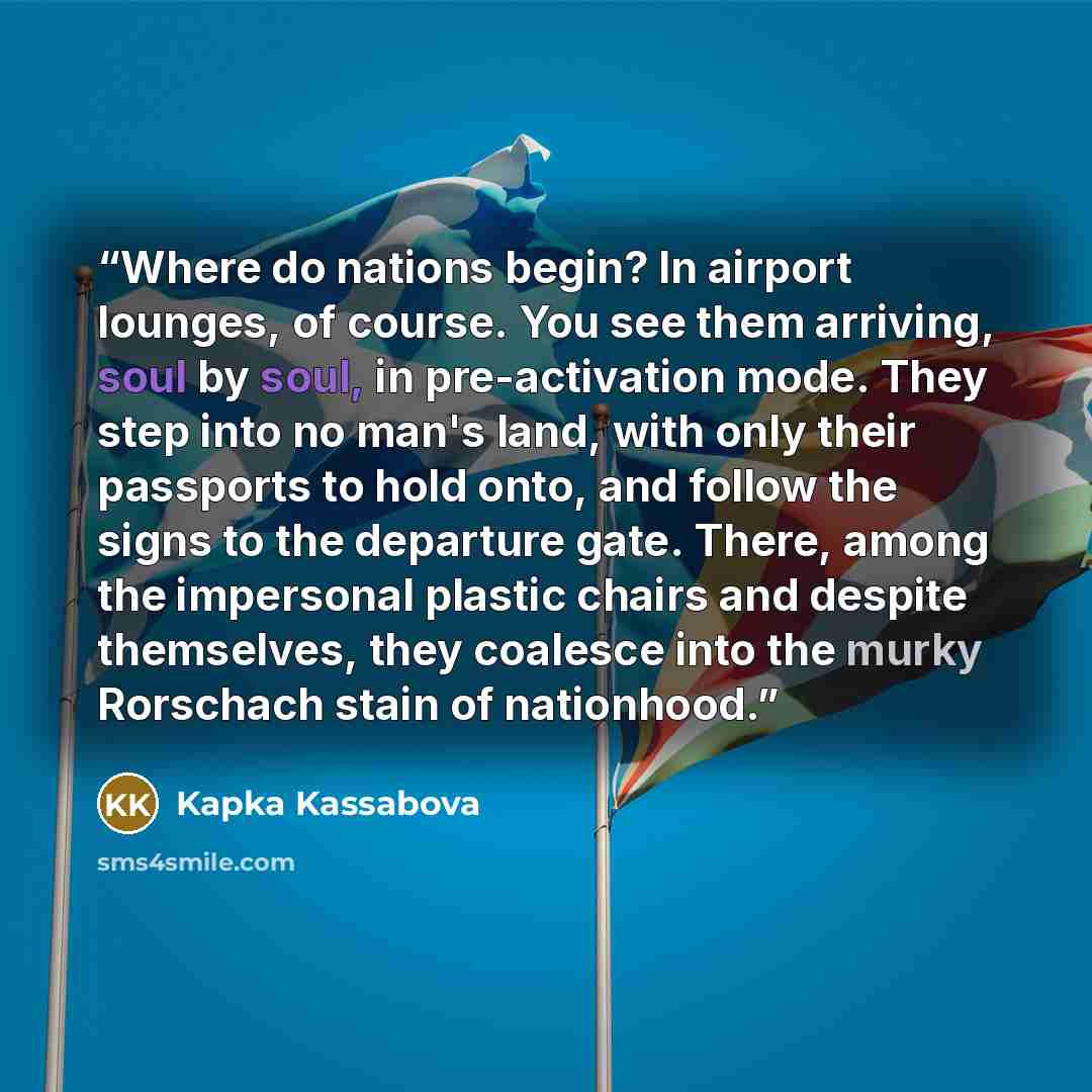“Where do nations begin? In airport lounges, of course. You see them arriving, soul by soul, in pre-activation mode. They step into no man's land, with only their passports to hold onto, and follow the signs to the departure gate. There, among the impersonal plastic chairs and despite themselves…” quote by Kapka Kassabova