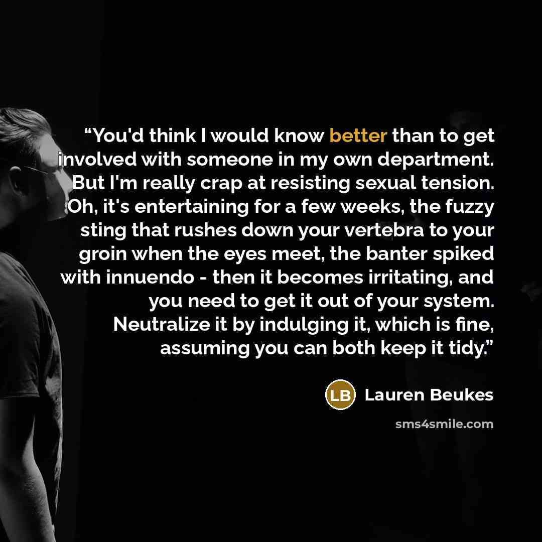 “You'd think I would know better than to get involved with someone in my own department. But I'm really crap at resisting sexual tension. Oh, it's entertaining for a few weeks, the fuzzy sting that rushes down your vertebra to your groin when the eyes meet, the banter spiked with innuendo - then it…” quote by Lauren Beukes