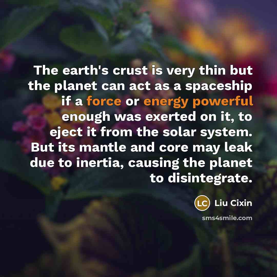 “The earth's crust is very thin but the planet can act as a spaceship if a force or energy powerful enough was exerted on it, to eject it from the solar system. But its mantle and core may leak due to inertia, causing the planet to disintegrate.” quote by Liu Cixin