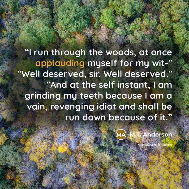 “I run through the woods, at once applauding myself for my wit-" "Well deserved, sir. Well deserved." "And at the self instant, I am grinding my teeth because I am a vain, revenging idiot and shall be run down because of it.” quote by M.T. Anderson