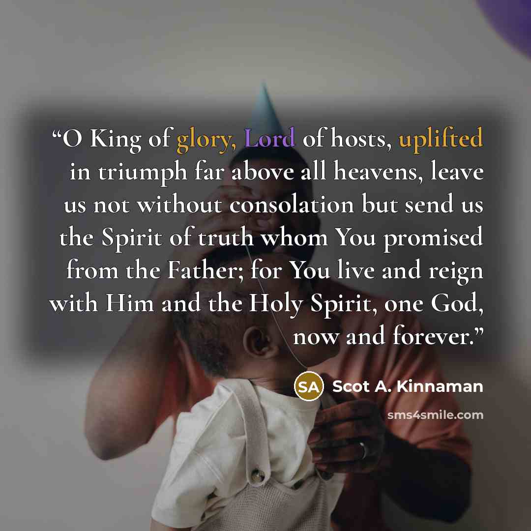 “O King of glory, Lord of hosts, uplifted in triumph far above all heavens, leave us not without consolation but send us the Spirit of truth whom You promised from the Father; for You live and reign with Him and the Holy Spirit, one God, now and forever.” quote by Scot A. Kinnaman