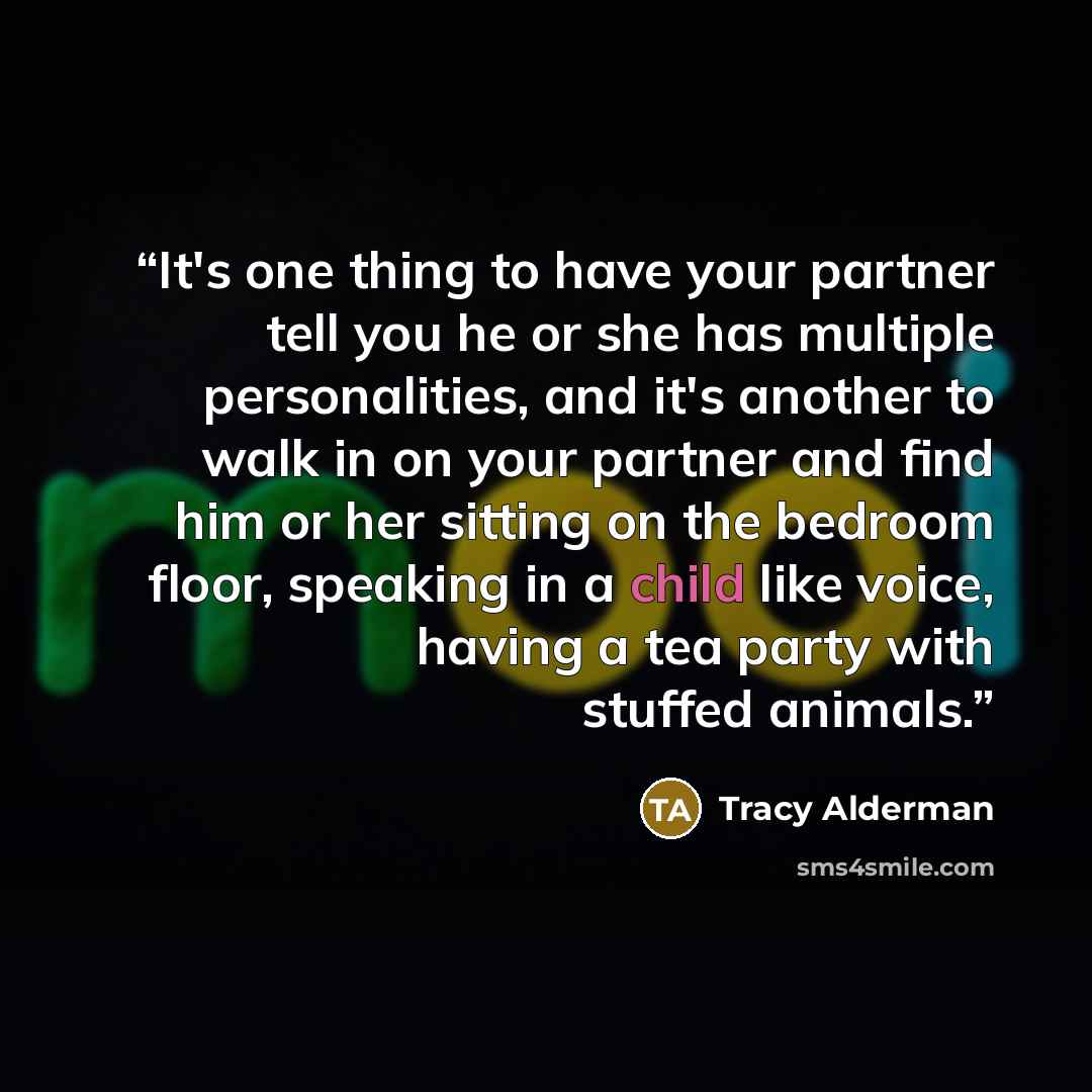 “It's one thing to have your partner tell you he or she has multiple personalities, and it's another to walk in on your partner and find him or her sitting on the bedroom floor, speaking in a child like voice, having a tea party with stuffed animals.” quote by Tracy Alderman
