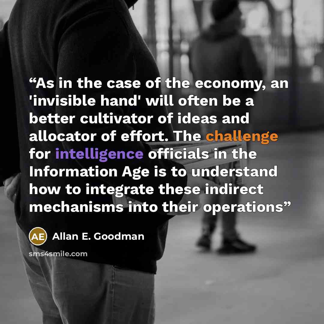 “As in the case of the economy, an 'invisible hand' will often be a better cultivator of ideas and allocator of effort. The challenge for intelligence officials in the Information Age is to understand how to integrate these indirect mechanisms into their operations” quote by Allan E. Goodman